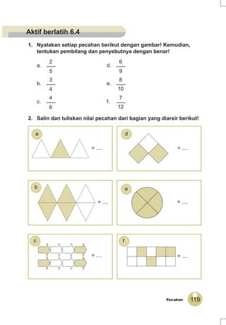 119Pecahan
1. Nyatakan setiap pecahan berikut dengan gambar! Kemudian,
tentukan pembilang dan penyebutnya dengan benar!
a.
2
5
d.
6
9
b.
3
4
e.
8
10
c.
4
6
f.
7
12
2. Salin dan tuliskan nilai pecahan dari bagian yang diarsir berikut!
= .... = ....
= .... = ....
= .... = ....
f
a
c
eb
d
Aktif berlatih 6.4
 