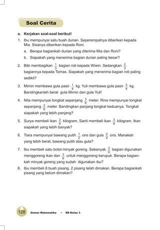 128 Gemar Matematika ~ SD Kelas 3
a. Kerjakan soal-soal berikut!
1. Ibu mempunyai satu buah durian. Seperempatnya diberikan kepada
Mia. Sisanya diberikan kepada Roni.
a. Berapa bagiankah durian yang diterima Mia dan Roni?
b. Siapakah yang menerima bagian durian paling besar?
2. Bibi membagikan 1
3
bagian roti kepada Wiwin. Sedangkan 2
3
bagiannya kepada Tomas. Siapakah yang menerima bagian roti paling
sedikit?
3. Mimin membawa gula pasir 1
4
kg. Yuli membawa gula pasir 3
4
kg.
Bandingkanlah berat gula Mimin dan gula Yuli!
4. Nita mempunyai tongkat sepanjang 3
6
meter. Rina mempunyai tongkat
sepanjang 2
6
meter. Bandingkan panjang tongkat keduanya. Tongkat
siapakah yang lebih panjang?
5. Surya membeli ikan 2
8
kilogram. Santi membeli ikan 3
8
kilogram. Ikan
siapakah yang lebih banyak?
6. Tiara mempunyai bawang putih 1
2
ons dan gula 2
4
ons. Manakah
yang lebih berat, bawang putih atau gula?
7. Ibu membeli satu botol minyak goreng. Sebanyak 2
6
bagian digunakan
menggoreng ikan dan 3
6
untuk menggoreng kerupuk. Berapa bagian-
kah minyak goreng yang sudah digunakan ibu?
8. Ibu membeli 8 buah pisang. 2 pisang telah dimakan. Berapa bagiankah
pisang yang belum dimakan?
Soal Cerita
 