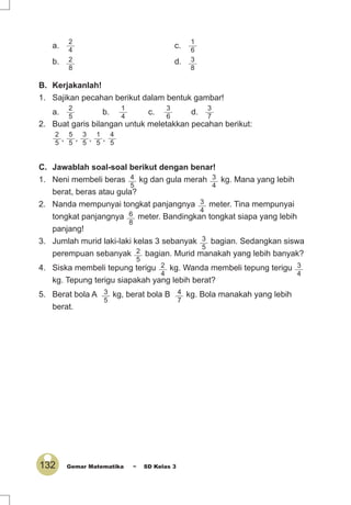 132 Gemar Matematika ~ SD Kelas 3
C. Jawablah soal-soal berikut dengan benar!
1. Neni membeli beras 4
5
kg dan gula merah 3
4
kg. Mana yang lebih
berat, beras atau gula?
2. Nanda mempunyai tongkat panjangnya 3
4
meter. Tina mempunyai
tongkat panjangnya 6
8
meter. Bandingkan tongkat siapa yang lebih
panjang!
3. Jumlah murid laki-laki kelas 3 sebanyak 3
5
bagian. Sedangkan siswa
perempuan sebanyak 2
5
bagian. Murid manakah yang lebih banyak?
4. Siska membeli tepung terigu 2
4
kg. Wanda membeli tepung terigu 3
4
kg. Tepung terigu siapakah yang lebih berat?
5. Berat bola A 3
5
kg, berat bola B 4
7
kg. Bola manakah yang lebih
berat.
a.
2
4
c.
1
6
b. 2
8
d. 3
8
B. Kerjakanlah!
1. Sajikan pecahan berikut dalam bentuk gambar!
a.
2
5
b.
1
4
c.
3
6
d.
3
7
2. Buat garis bilangan untuk meletakkan pecahan berikut:
2
5
,
5
5
,
3
5
,
1
5
,
4
5
 