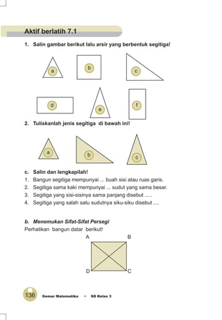 136 Gemar Matematika ~ SD Kelas 3
1. Salin gambar berikut lalu arsir yang berbentuk segitiga!
2. Tuliskanlah jenis segitiga di bawah ini!
c. Salin dan lengkapilah!
1. Bangun segitiga mempunyai ... buah sisi atau ruas garis.
2. Segitiga sama kaki mempunyai ... sudut yang sama besar.
3. Segitiga yang sisi-sisinya sama panjang disebut .....
4. Segitiga yang salah satu sudutnya siku-siku disebut ....
b. Menemukan Sifat-Sifat Persegi
Perhatikan bangun datar berikut!
A B
D C
cba
f
a
e
d
c
b
Aktif berlatih 7.1
 