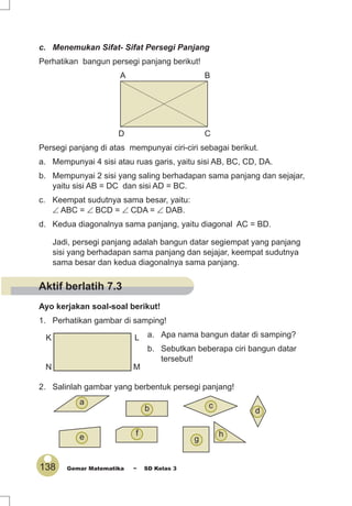 138 Gemar Matematika ~ SD Kelas 3
c. Menemukan Sifat- Sifat Persegi Panjang
Perhatikan bangun persegi panjang berikut!
A B
D C
Persegi panjang di atas mempunyai ciri-ciri sebagai berikut.
a. Mempunyai 4 sisi atau ruas garis, yaitu sisi AB, BC, CD, DA.
b. Mempunyai 2 sisi yang saling berhadapan sama panjang dan sejajar,
yaitu sisi AB = DC dan sisi AD = BC.
c. Keempat sudutnya sama besar, yaitu:
∠ ABC = ∠ BCD = ∠ CDA = ∠ DAB.
d. Kedua diagonalnya sama panjang, yaitu diagonal AC = BD.
Jadi, persegi panjang adalah bangun datar segiempat yang panjang
sisi yang berhadapan sama panjang dan sejajar, keempat sudutnya
sama besar dan kedua diagonalnya sama panjang.
Ayo kerjakan soal-soal berikut!
1. Perhatikan gambar di samping!
a. Apa nama bangun datar di samping?
b. Sebutkan beberapa ciri bangun datar
tersebut!
2. Salinlah gambar yang berbentuk persegi panjang!
K L
N M
b
a
h
g
fe
d
c
Aktif berlatih 7.3
 