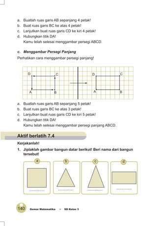 140 Gemar Matematika ~ SD Kelas 3
a. Buatlah ruas garis AB sepanjang 4 petak!
b. Buat ruas garis BC ke atas 4 petak!
c. Lanjutkan buat ruas garis CD ke kiri 4 petak!
d. Hubungkan titik DA!
Kamu telah selesai menggambar persegi ABCD.
c. Menggambar Persegi Panjang
Perhatikan cara menggambar persegi panjang!
a. Buatlah ruas garis AB sepanjang 5 petak!
b. Buat ruas garis BC ke atas 3 petak!
c. Lanjutkan buat ruas garis CD ke kiri 5 petak!
d. Hubungkan titik DA!
Kamu telah selesai menggambar persegi panjang ABCD.
Kerjakanlah!
1. Jiplaklah gambar bangun datar berikut! Beri nama dari bangun
tersebut!
• •
••
A B
CD
• •
••
A B
CD
.............................. ............... ...............
dcba
Aktif berlatih 7.4
 