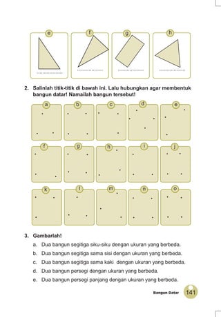 141Bangun Datar
2. Salinlah titik-titik di bawah ini. Lalu hubungkan agar membentuk
bangun datar! Namailah bangun tersebut!
3. Gambarlah!
a. Dua bangun segitiga siku-siku dengan ukuran yang berbeda.
b. Dua bangun segitiga sama sisi dengan ukuran yang berbeda.
c. Dua bangun segitiga sama kaki dengan ukuran yang berbeda.
d. Dua bangun persegi dengan ukuran yang berbeda.
e. Dua bangun persegi panjang dengan ukuran yang berbeda.
..................
.................. .................. ..................
•
• •
•
• •
•
•
•
•
•
•
•
•
•
•
• •
• • •
• •
•
•
••
•
•
•
•
• •
•
•
•
•
•
•
•
• •
• •
• •
•
• •
••
hgfe
ed
j
c
o
i
b
n
h
k m
g
a
l
f
 
