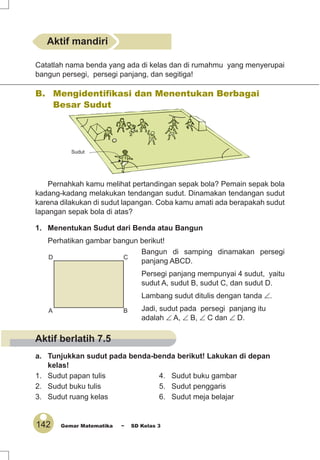142 Gemar Matematika ~ SD Kelas 3
Catatlah nama benda yang ada di kelas dan di rumahmu yang menyerupai
bangun persegi, persegi panjang, dan segitiga!
B. Mengidentiﬁkasi dan Menentukan Berbagai
Besar Sudut
Pernahkah kamu melihat pertandingan sepak bola? Pemain sepak bola
kadang-kadang melakukan tendangan sudut. Dinamakan tendangan sudut
karena dilakukan di sudut lapangan. Coba kamu amati ada berapakah sudut
lapangan sepak bola di atas?
1. Menentukan Sudut dari Benda atau Bangun
Perhatikan gambar bangun berikut!
Bangun di samping dinamakan persegi
panjang ABCD.
Persegi panjang mempunyai 4 sudut, yaitu
sudut A, sudut B, sudut C, dan sudut D.
Lambang sudut ditulis dengan tanda ∠.
Jadi, sudut pada persegi panjang itu
adalah ∠ A, ∠ B, ∠ C dan ∠ D.
a. Tunjukkan sudut pada benda-benda berikut! Lakukan di depan
kelas!
1. Sudut papan tulis 4. Sudut buku gambar
2. Sudut buku tulis 5. Sudut penggaris
3. Sudut ruang kelas 6. Sudut meja belajar
A B
D C
Aktif mandiri
Sudut
Aktif berlatih 7.5
 