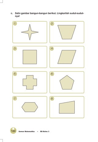144 Gemar Matematika ~ SD Kelas 3
c. Salin gambar bangun-bangun berikut. Lingkarilah sudut-sudut-
nya!
1 2
3 4
5 6
7 8
 