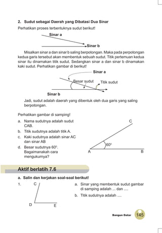 145Bangun Datar
2. Sudut sebagai Daerah yang Dibatasi Dua Sinar
Perhatikan proses terbentuknya sudut berikut!
Sinar a
Sinar b
Misalkan sinar a dan sinar b saling berpotongan. Maka pada perpotongan
kedua garis tersebut akan membentuk sebuah sudut. Titik pertemuan kedua
sinar itu dinamakan titik sudut. Sedangkan sinar a dan sinar b dinamakan
kaki sudut. Perhatikan gambar di berikut!
Sinar a
Besar sudut
Sinar b
Jadi, sudut adalah daerah yang dibentuk oleh dua garis yang saling
berpotongan.
Perhatikan gambar di samping!
a. Nama sudutnya adalah sudut
CAB.
b. Titik sudutnya adalah titik A.
c. Kaki sudutnya adalah sinar AC
dan sinar AB
d. Besar sudutnya 600
.
Bagaimanakah cara
mengukurnya?
a. Salin dan kerjakan soal-soal berikut!
1. a. Sinar yang membentuk sudut gambar
di samping adalah ... dan ....
b. Titik sudutnya adalah ....
A B
C
600
D
C
E
Titik sudut
Aktif berlatih 7.6
 