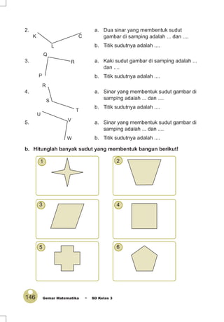 146 Gemar Matematika ~ SD Kelas 3
2. a. Dua sinar yang membentuk sudut
gambar di samping adalah ... dan ....
b. Titik sudutnya adalah ....
3. a. Kaki sudut gambar di samping adalah ...
dan ....
b. Titik sudutnya adalah ....
4. a. Sinar yang membentuk sudut gambar di
samping adalah ... dan ....
b. Titik sudutnya adalah ....
5. a. Sinar yang membentuk sudut gambar di
samping adalah ... dan ....
b. Titik sudutnya adalah ....
b. Hitunglah banyak sudut yang membentuk bangun berikut!
1 2
3 4
5 6
K
L
C
P
Q
R
R
S
T
U
V
W
 