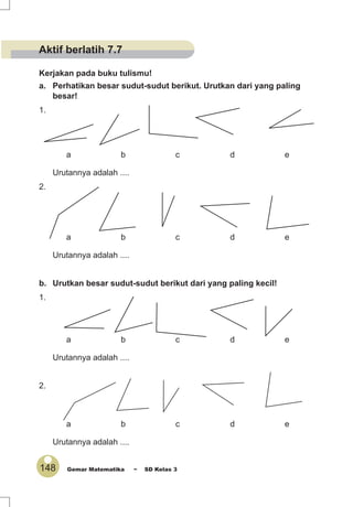 148 Gemar Matematika ~ SD Kelas 3
Kerjakan pada buku tulismu!
a. Perhatikan besar sudut-sudut berikut. Urutkan dari yang paling
besar!
1.
a b c d e
Urutannya adalah ....
2.
a b c d e
Urutannya adalah ....
b. Urutkan besar sudut-sudut berikut dari yang paling kecil!
1.
a b c d e
Urutannya adalah ....
2.
a b c d e
Urutannya adalah ....
Aktif berlatih 7.7
 