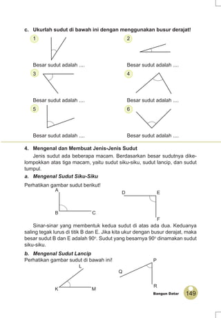 149Bangun Datar
c. Ukurlah sudut di bawah ini dengan menggunakan busur derajat!
1 2
Besar sudut adalah .... Besar sudut adalah ....
3 4
Besar sudut adalah .... Besar sudut adalah ....
5 6
Besar sudut adalah .... Besar sudut adalah ....
4. Mengenal dan Membuat Jenis-Jenis Sudut
Jenis sudut ada beberapa macam. Berdasarkan besar sudutnya dike-
lompokkan atas tiga macam, yaitu sudut siku-siku, sudut lancip, dan sudut
tumpul.
a. Mengenal Sudut Siku-Siku
Perhatikan gambar sudut berikut!
Sinar-sinar yang membentuk kedua sudut di atas ada dua. Keduanya
saling tegak lurus di titik B dan E. Jika kita ukur dengan busur derajat, maka
besar sudut B dan E adalah 90o
. Sudut yang besarnya 90o
dinamakan sudut
siku-siku.
b. Mengenal Sudut Lancip
Perhatikan gambar sudut di bawah ini!
A
B C
D E
F
L
K M
Q
P
R
 
