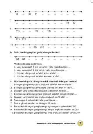 7Menentukan Letak Bilangan pada Garis Bilangan
c. Gunakanlah garis bilangan untuk menaksir bilangan berikut!
1. Bilangan yang terletak satu angka di sebelah kanan 5 ialah ....
2. Bilangan yang terletak dua angka di sebelah kanan 14 ialah ....
3. Bilangan yang terletak tiga angka di sebelah kiri 25 ialah ....
4. Bilangan yang terletak empat angka di sebelah kanan 31 ialah ....
5. Bilangan yang terletak lima angka di sebelah kiri 50 ialah ....
6. Satu angka di sebelah kiri bilangan 9 ialah ....
7. Dua angka di sebelah kiri bilangan 17 ialah ....
8. Berapakah bilangan yang letaknya tiga angka di sebelah kiri 21?
9. Berapakah bilangan yang letaknya empat angka di sebelah kiri 35?
10. Berapakah bilangan yang letaknya lima angka di sebelah kanan 30?
b. Salin dan lengkapilah garis bilangan berikut!
1.
..................A......226225
Aku berada pada pada titik A.
a. Aku melangkah 4 titik ke kanan, yaitu pada bilangan ....
b. Aku melangkah 2 titik ke kiri, yaitu pada bilangan ....
c. Urutan bilangan di sebelah kiriku adalah ....
d. Urutan bilangan di sebelah kananku adalah ....
...
..................8180...78
...
8988........................
7.
6.
...
............120...118......115
8.
...........................226225
..................334333.........
10.
9.
 