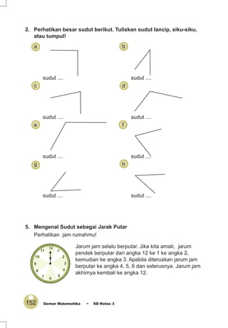 152 Gemar Matematika ~ SD Kelas 3
2. Perhatikan besar sudut berikut. Tuliskan sudut lancip, siku-siku,
atau tumpul!
a b
sudut .... sudut ....
c d
sudut .... sudut ....
e f
sudut .... sudut ....
g h
sudut .... sudut ....
5. Mengenal Sudut sebagai Jarak Putar
Perhatikan jam rumahmu!
Jarum jam selalu berputar. Jika kita amati, jarum
pendek berputar dari angka 12 ke 1 ke angka 2,
kemudian ke angka 3. Apabila diteruskan jarum jam
berputar ke angka 4, 5, 6 dan seterusnya. Jarum jam
akhirnya kembali ke angka 12.
 