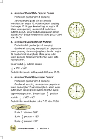 154 Gemar Matematika ~ SD Kelas 3
a. Membuat Sudut Satu Putaran Penuh
Perhatikan gambar jam di samping!
Jarum panjang pada jam di samping
menunjukkan angka 12. Putarlah jarum panjang
dari angka 12 hingga kembali lagi ke angka 12.
Maka jarum panjang membentuk sudut satu
putaran penuh. Besar sudut satu putaran penuh
adalah 3600
. Sudut ini terbentuk ketika pukul 12.00
atau 24.00.
b. Membuat Sudut Setengah Putaran
Perhatikanlah gambar jam di samping!
Gambar di sampang menunjukkan perputaran
jarum panjang. Jarumpanjang berputar dari angka
12 dan berhenti di angka 6. Maka jarak putar
jarum panjang tersebut membentuk sudut sete-
ngah putaran.
Besar sudut 1
2
putaran adalah
1
2
x 3600
=1800
.
Sudut ini terbentuk ketika pukul 6.00 atau 18.00.
c. Membuat Sudut Seperempat Putaran
Perhatikan gambar jam di samping!
Gambar di samping menunjukkan perputaran
jarum dari angka 12 sampai angka 3. Maka jarak
putar jarum panjang tersebut membentuk sudut
seperempat putaran. Besar sudut 1
4
putaran
adalah 1
4
x 3600
= 900
Sudut ini terbentuk ketika pukul 3.00 atau 15.00.
Sudut 1 putaran = 3600
Sudut 1
2
putaran = 1800
Sudut 1
4
putaran = 900
Ingatlah!
 