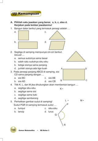 158 Gemar Matematika ~ SD Kelas 3
A. Pilihlah satu jawaban yang benar, a, b, c, atau d.
Kerjakan pada lembar jawabanmu!
1. Bangun datar berikut yang termasuk persegi adalah ....
a. c.
b. d.
2. Segitiga di samping mempunyai ciri-ciri berikut,
kecuali ....
a. semua sudutnya sama besar
b. salah satu sudutnya siku-siku
b. ketiga sisinya sama panjang
d. jumlah sisinya ada tiga buah
3. Pada persegi panjang ABCD di samping, sisi
CD sama panjang dengan ....
a. sisi BC c. sisi AB
b. sisi AD d. sisi CB
4. Titik K, L, dan M jika dihubungkan akan membentuk bangun ....
a. segitiga siku-siku
b. segitiga sama sisi
c. segitiga sama kaki
d. segitiga sembarang
5. Perhatikan gambar sudut di samping!
Sudut PQR di samping termasuk sudut ....
a. tumpul c. siku-siku
b. lancip d. lurus
A
B C
D
K •
L • M •
Q
P
R
Uji Kemampuan
 