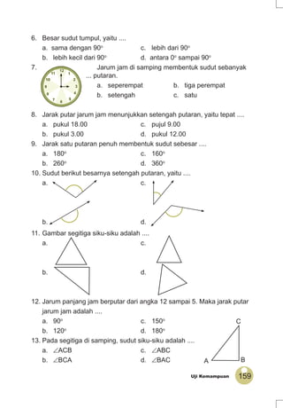 159Uji Kemampuan
6. Besar sudut tumpul, yaitu ....
a. sama dengan 90o
c. lebih dari 90o
b. lebih kecil dari 90o
d. antara 0o
sampai 90o
7. Jarum jam di samping membentuk sudut sebanyak
... putaran.
a. seperempat b. tiga perempat
b. setengah c. satu
8. Jarak putar jarum jam menunjukkan setengah putaran, yaitu tepat ....
a. pukul 18.00 c. pujul 9.00
b. pukul 3.00 d. pukul 12.00
9. Jarak satu putaran penuh membentuk sudut sebesar ....
a. 180o
c. 160o
b. 260o
d. 360o
10. Sudut berikut besarnya setengah putaran, yaitu ....
a. c.
b. d.
11. Gambar segitiga siku-siku adalah ....
a. c.
b. d.
12. Jarum panjang jam berputar dari angka 12 sampai 5. Maka jarak putar
jarum jam adalah ....
a. 90o
c. 150o
b. 120o
d. 180o
13. Pada segitiga di samping, sudut siku-siku adalah ....
a. ∠ACB c. ∠ABC
b. ∠BCA d. ∠BAC A B
C
 