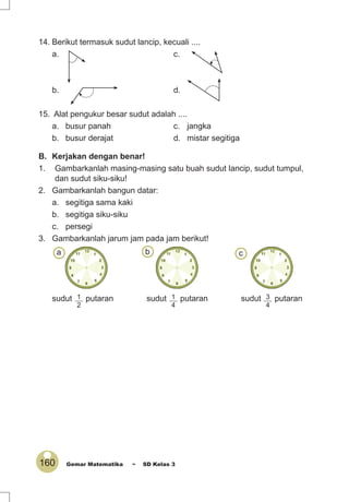 160 Gemar Matematika ~ SD Kelas 3
B. Kerjakan dengan benar!
1. Gambarkanlah masing-masing satu buah sudut lancip, sudut tumpul,
dan sudut siku-siku!
2. Gambarkanlah bangun datar:
a. segitiga sama kaki
b. segitiga siku-siku
c. persegi
3. Gambarkanlah jarum jam pada jam berikut!
sudut 1
2
putaran sudut 1
4
putaran sudut 3
4
putaran
a b c
14. Berikut termasuk sudut lancip, kecuali ....
a. c.
b. d.
15. Alat pengukur besar sudut adalah ....
a. busur panah c. jangka
b. busur derajat d. mistar segitiga
 