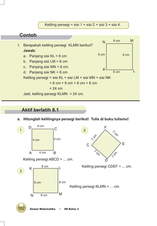 162 Gemar Matematika ~ SD Kelas 3
Contoh
1. Berapakah keliling persegi KLMN berikut?
Jawab:
a. Panjang sisi KL = 6 cm
b. Panjang sisi LM = 6 cm
c. Panjang sisi MN = 6 cm
d. Panjang sisi NK = 6 cm
Keliling persegi = sisi KL + sisi LM + sisi MN + sisi NK
= 6 cm + 6 cm + 6 cm + 6 cm
= 24 cm
Jadi, keliling persegi KLMN = 24 cm.
Keliling persegi = sisi 1 + sisi 2 + sisi 3 + sisi 4.
K L
MN
6 cm
6 cm
6 cm 6 cm
D
A B
CD
4 cm
4 cm
4 cm
4 cm
E
F
C
7
cm
7
cm
7
cm
7
cm
Aktif berlatih 8.1
Keliling persegi ABCD = ... cm.
1 2
Keliling persegi CDEF = ... cm.
N M
LK
8 cm
8 cm
8 cm
8 cm
3
Keliling persegi KLMN = ... cm.
a. Hitunglah kelilingnya persegi berikut! Tulis di buku tulismu!
 