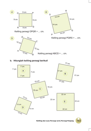 163Keliling dan Luas Persegi serta Persegi Panjang
7 cm
7 cm
7 cm
7 cm
PO
R Q9 cm
9 cm 9 cm
9 cm
P
Q
R
S
14 cm
14 cm
14 cm
14 cm
17 cm
17 cm
17 cm
17 cm
22 cm
13 cm
13 cm
13 cm
13 cm
22 cm
22 cm
22 cm
4
b. Hitunglah keliling persegi berikut!
6
5
C
D
A
B
12 cm
12 cm
12 cm
12 cm
Keliling persegi OPQR = ... cm.
Keliling persegi ABCD = ... cm.
Keliling persegi PQRS = ... cm.
A
B
E
D
15 cm
15 cm
15 cm
15 cm
C
 