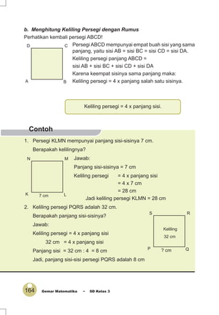 164 Gemar Matematika ~ SD Kelas 3
Contoh
b. Menghitung Keliling Persegi dengan Rumus
Perhatikan kembali persegi ABCD!
Persegi ABCD mempunyai empat buah sisi yang sama
panjang, yaitu sisi AB = sisi BC = sisi CD = sisi DA.
Keliling persegi panjang ABCD =
sisi AB + sisi BC + sisi CD + sisi DA
Karena keempat sisinya sama panjang maka:
Keliling persegi = 4 x panjang salah satu sisinya.A B
CD
Keliling persegi = 4 x panjang sisi.
K L
MN
7 cm
P Q
RS
? cm
Keliling
32 cm
1. Persegi KLMN mempunyai panjang sisi-sisinya 7 cm.
Berapakah kelilingnya?
Jawab:
Panjang sisi-sisinya = 7 cm
Keliling persegi = 4 x panjang sisi
= 4 x 7 cm
= 28 cm
Jadi keliling persegi KLMN = 28 cm
2. Keliling persegi PQRS adalah 32 cm.
Berapakah panjang sisi-sisinya?
Jawab:
Keliling persegi = 4 x panjang sisi
32 cm = 4 x panjang sisi
Panjang sisi = 32 cm : 4 = 8 cm
Jadi, panjang sisi-sisi persegi PQRS adalah 8 cm
 