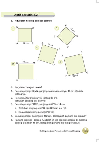 165Keliling dan Luas Persegi serta Persegi Panjang
A B
CD
14 cm
D
E
F
C
17
cm
MN
K L
28 cm
P
Q
R
S
32 cm
b. Kerjakan dengan benar!
1. Sebuah persegi KLMN, panjang salah satu sisinya 18 cm. Carilah
kelilingnya!
2. Persegi ABCD mempunyai keliling 36 cm.
Tentukan panjang sisi-sisinya!
3. Sebuah persegi PQRS, panjang sisi PQ = 14 cm.
a. Tentukan panjang sisi PQ, sisi QR dan sisi RS.
b. Berapakah keliling persegi PQRS?
4. Sebuah persegi kelilingnya 152 cm. Berapakah panjang sisi-sisinya?
5. Panjang sisi-sisi persegi A adalah 2 kali sisi-sisi persegi B. Keliling
persegi B adalah 48 cm. Berapakah panjang sisi-sisi persegi A?
a. Hitunglah keliling persegi berikut!
1
5
2
3
4 S
R
U
T
18 cm
Aktif berlatih 8.2
 