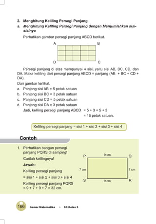 166 Gemar Matematika ~ SD Kelas 3
Keliling persegi panjang = sisi 1 + sisi 2 + sisi 3 + sisi 4
Contoh
2. Menghitung Keliling Persegi Panjang
a. Menghitung Keliling Persegi Panjang dengan Menjumlahkan sisi-
sisinya
Perhatikan gambar persegi panjang ABCD berikut.
Persegi panjang di atas mempunyai 4 sisi, yaitu sisi AB, BC, CD, dan
DA. Maka keliling dari persegi panjang ABCD = panjang (AB + BC + CD +
DA).
Dari gambar terlihat:
a. Panjang sisi AB = 5 petak satuan
b. Panjang sisi BC = 3 petak satuan
c. Panjang sisi CD = 5 petak satuan
d. Panjang sisi DA = 3 petak satuan
Jadi, keliling persegi panjang ABCD = 5 + 3 + 5 + 3
= 16 petak satuan.
A B
D C
P Q
S R
7 cm 7 cm
9 cm
9 cm
1. Perhatikan bangun persegi
panjang PQRS di samping!
Carilah kelilingnya!
Jawab:
Keliling persegi panjang
= sisi 1 + sisi 2 + sisi 3 + sisi 4
Keliling persegi panjang PQRS
= 9 + 7 + 9 + 7 = 32 cm.
 