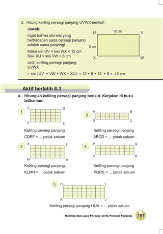 167Keliling dan Luas Persegi serta Persegi Panjang
C
F
D
E
A
D
B
C
K
N
L
M
P
S
Q
R
H
K
I
J
U V
X W
8 cm
12 cm
1
5
43
2
Aktif berlatih 8.3
a. Hitunglah keliling persegi panjang berikut. Kerjakan di buku
latihanmu!
Keliling persegi panjang Keliling persegi panjang
CDEF = ... petak satuan ABCD = ... petak satuan
Keliling persegi panjang Keliling persegi panjang
KLMN = ... petak satuan PQRS = ... petak satuan
Keliling persegi panjang HIJK = ... petak satuan
2. Hitung keliling persegi panjang UVWX berikut!
Jawab:
Ingat bahwa sisi-sisi yang
berhadapan pada persegi panjang
adalah sama panjang!
Maka sisi UV = sisi WX = 12 cm
Sisi XU = sisi VW = 8 cm
Jadi, keliling persegi panjang
UVWX
= sisi (UV + VW + WX + XU) = 12 + 8 + 12 + 8 = 40 cm
 