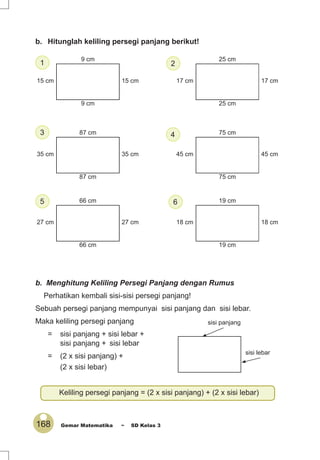 168 Gemar Matematika ~ SD Kelas 3
9 cm
15 cm15 cm
9 cm
17 cm17 cm
25 cm
25 cm
35 cm35 cm
87 cm
87 cm
45 cm45 cm
75 cm
75 cm
27 cm27 cm
66 cm
66 cm
18 cm18 cm
19 cm
19 cm
sisi panjang
sisi lebar
Keliling persegi panjang = (2 x sisi panjang) + (2 x sisi lebar)
b. Menghitung Keliling Persegi Panjang dengan Rumus
Perhatikan kembali sisi-sisi persegi panjang!
Sebuah persegi panjang mempunyai sisi panjang dan sisi lebar.
Maka keliling persegi panjang
= sisi panjang + sisi lebar +
sisi panjang + sisi lebar
= (2 x sisi panjang) +
(2 x sisi lebar)
b. Hitunglah keliling persegi panjang berikut!
4
65
2
3
1
 