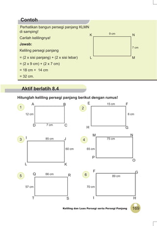 169Keliling dan Luas Persegi serta Persegi Panjang
12 cm
7 cm
8 cm
15 cm
60 cm
85 cm
65 cm
75 cm
57 cm
66 cm
70 cm
89 cm
K N
L M
7 cm
9 cm
Perhatikan bangun persegi panjang KLMN
di samping!
Carilah kelilingnya!
Jawab:
Keliling persegi panjang
= (2 x sisi panjang) + (2 x sisi lebar)
= (2 x 9 cm) + (2 x 7 cm)
= 18 cm + 14 cm
= 32 cm.
Contoh
Hitunglah keliling persegi panjang berikut dengan rumus!
65
43
21
C
O
NM
L K
JI
E F
GH
A B
D
S
RQ
HI
GF
P
T
Aktif berlatih 8.4
 