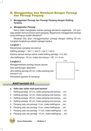 170 Gemar Matematika ~ SD Kelas 3
B. Menggambar dan Membuat Bangun Persegi
dan Persegi Panjang
1. Menggambar Persegi dan Persegi Panjang dengan Keliling
Tertentu
a. Menggambar Persegi
Kamu telah mengetahui bahwa persegi termasuk segiempat. Ciri per-
segi adalah semua sisinya sama panjang. Bagaimana menggambar persegi
yang kelilingnya sudah diketahui?
Misalkan kita akan menggambarkan persegi dengan keliling 20 cm.
Langkah-langkahnya adalah sebagai berikut.
Langkah 1
Menentukan panjang sisi-sisinya
Keliling persegi = sisi 1 + sisi 2 + sisi 3 + sisi 4.
Karena semua sisinya sama, maka keliling persegi = 4 x sisi.
Jika kelilingnya 16 cm, maka sisi-sisinya = 20 : 4 = 5 cm.
Langkah 2
Menggambarkan persegi sesuai ukuran
Dari perhitungan diperoleh:
Jika keliling persegi 20 cm, maka panjang sisi-
sisinya 5 cm.
Perhatikan gambar di samping!
a. Salin dan isilah soal-soal berikut!
1. Keliling persegi 24 cm, maka panjang sisi-sisinya ... cm.
2. Keliling persegi 32 cm, maka panjang sisi-sisinya ... cm.
3. Keliling persegi 28 cm, maka panjang sisi-sisinya ... cm.
4. Keliling persegi 40 cm, maka panjang sisi-sisinya ... cm.
5. Panjang satu sisi persegi 5 cm, maka kelilingnya ... cm.
6. Panjang satu sisi persegi 9 cm, maka kelilingnya ... cm.
7. Panjang satu sisi persegi 11 cm, maka kelilingnya ... cm.
8. Panjang satu sisi persegi 14 cm, maka kelilingnya ... cm.
5 cm
5 cm
Aktif berlatih 8.5
 