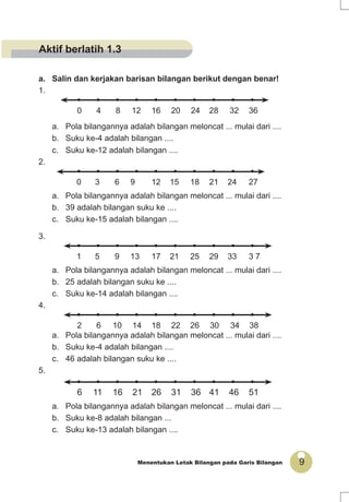 9Menentukan Letak Bilangan pada Garis Bilangan
a. Salin dan kerjakan barisan bilangan berikut dengan benar!
1.
• • • • • • • • • •
0 4 8 12 16 20 24 28 32 36
a. Pola bilangannya adalah bilangan meloncat ... mulai dari ....
b. Suku ke-4 adalah bilangan ....
c. Suku ke-12 adalah bilangan ....
2.
• • • • • • • • • •
0 3 6 9 12 15 18 21 24 27
a. Pola bilangannya adalah bilangan meloncat ... mulai dari ....
b. 39 adalah bilangan suku ke ....
c. Suku ke-15 adalah bilangan ....
3.
• • • • • • • • • •
1 5 9 13 17 21 25 29 33 3 7
a. Pola bilangannya adalah bilangan meloncat ... mulai dari ....
b. 25 adalah bilangan suku ke ....
c. Suku ke-14 adalah bilangan ....
4.
• • • • • • • • • •
2 6 10 14 18 22 26 30 34 38
a. Pola bilangannya adalah bilangan meloncat ... mulai dari ....
b. Suku ke-4 adalah bilangan ....
c. 46 adalah bilangan suku ke ....
5.
• • • • • • • • • •
6 11 16 21 26 31 36 41 46 51
a. Pola bilangannya adalah bilangan meloncat ... mulai dari ....
b. Suku ke-8 adalah bilangan ...
c. Suku ke-13 adalah bilangan ....
Aktif berlatih 1.3
 