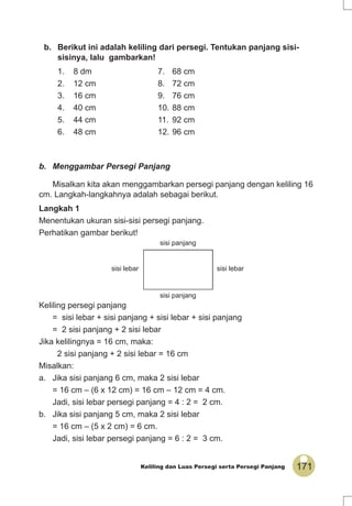 171Keliling dan Luas Persegi serta Persegi Panjang
b. Berikut ini adalah keliling dari persegi. Tentukan panjang sisi-
sisinya, lalu gambarkan!
1. 8 dm 7. 68 cm
2. 12 cm 8. 72 cm
3. 16 cm 9. 76 cm
4. 40 cm 10. 88 cm
5. 44 cm 11. 92 cm
6. 48 cm 12. 96 cm
b. Menggambar Persegi Panjang
Misalkan kita akan menggambarkan persegi panjang dengan keliling 16
cm. Langkah-langkahnya adalah sebagai berikut.
Langkah 1
Menentukan ukuran sisi-sisi persegi panjang.
Perhatikan gambar berikut!
Keliling persegi panjang
= sisi lebar + sisi panjang + sisi lebar + sisi panjang
= 2 sisi panjang + 2 sisi lebar
Jika kelilingnya = 16 cm, maka:
2 sisi panjang + 2 sisi lebar = 16 cm
Misalkan:
a. Jika sisi panjang 6 cm, maka 2 sisi lebar
= 16 cm – (6 x 12 cm) = 16 cm – 12 cm = 4 cm.
Jadi, sisi lebar persegi panjang = 4 : 2 = 2 cm.
b. Jika sisi panjang 5 cm, maka 2 sisi lebar
= 16 cm – (5 x 2 cm) = 6 cm.
Jadi, sisi lebar persegi panjang = 6 : 2 = 3 cm.
sisi lebar
sisi panjang
sisi panjang
sisi lebar
 