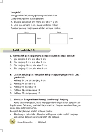 172 Gemar Matematika ~ SD Kelas 3
3 cm
5 cm
2 cm
6 cm
a. Gambarlah persegi panjang dengan ukuran sebagai berikut!
1. Sisi panjang 8 cm, sisi lebar 6 cm
2. Sisi panjang 7 cm, sisi lebar 4 cm
3. Sisi panjang 10 cm, sisi lebar 7 cm
4. Sisi panjang 12 cm, sisi lebar 8 cm
b. Carilah panjang sisi yang lain dari persegi panjang berikut! Lalu
gambarlah!
1. Keliling 24 cm, sisi panjang 7 cm
2. Keliling 30, sisi lebar 6
3. Keliling 40, sisi lebar 8
4. Keliling 32, sisi panjang 10
5. Keliling 36, sisi panjang 12
2. Membuat Bangun Datar Persegi dan Persegi Panjang
Kamu telah mengetahui cara menggambar bangun datar dengan keli-
ling tertentu. Sekarang marilah kita praktekkan dengan membuat bangun
datar pada selembar karton.
Langkah-langkahnya adalah sebagai berikut.
• Jika bangun datar telah diketahui kelilingnya, maka carilah panjang
sisi-sisinya dengan cara yang telah kita pelajari!
Langkah 2
Menggambarkan persegi panjang sesuai ukuran.
Dari perhitungan di atas diperoleh:
1. Jika sisi panjang 6 cm, maka sisi lebar = 2 cm
2. Jika sisi panjang 5 cm, maka sisi lebar = 3 cm
Gambar persegi panjangnya adalah sebagai berikut.
Aktif berlatih 8.6
 