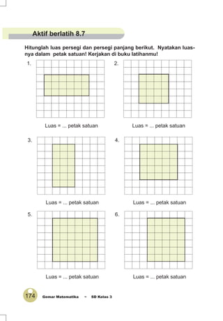 174 Gemar Matematika ~ SD Kelas 3
Hitunglah luas persegi dan persegi panjang berikut. Nyatakan luas-
nya dalam petak satuan! Kerjakan di buku latihanmu!
1.
Luas = ... petak satuan
3.
Luas = ... petak satuan
5.
Luas = ... petak satuan
2.
Luas = ... petak satuan
4.
Luas = ... petak satuan
6.
Luas = ... petak satuan
Aktif berlatih 8.7
 