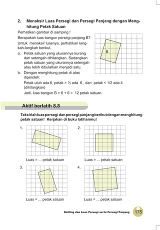 175Keliling dan Luas Persegi serta Persegi Panjang
2. Menaksir Luas Persegi dan Persegi Panjang dengan Meng-
hitung Petak Satuan
Perhatikan gambar di samping !
Berapakah luas bangun persegi panjang B?
Untuk menaksir luasnya, perhatikan lang-
kah-langkah berikut.
a. Petak satuan yang ukurannya kurang
dari setengah dihilangkan. Sedangkan
petak satuan yang ukurannya setengah
atau lebih dibulatkan menjadi satu.
b. Dengan menghitung petak di atas
diperoleh:
Petak utuh ada 6, petak > ½ ada 6 , dan petak < 1/2 ada 4
(dihilangkan)
Jadi, luas bangun B = 6 + 6 = 12 petak satuan.
B
Taksirlahluaspersegidanpersegipanjangberikutdenganmenghitung
petak satuan! Kerjakan di buku latihanmu!
1.
Luas = ... petak satuan
2.
Luas = ... petak satuan
3.
Luas = ... petak satuan
4.
Luas = ... petak satuan
Aktif berlatih 8.8
 