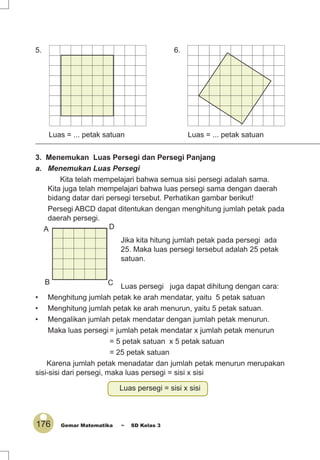 176 Gemar Matematika ~ SD Kelas 3
6.
Luas = ... petak satuan
5.
Luas = ... petak satuan
3. Menemukan Luas Persegi dan Persegi Panjang
a. Menemukan Luas Persegi
Kita telah mempelajari bahwa semua sisi persegi adalah sama.
Kita juga telah mempelajari bahwa luas persegi sama dengan daerah
bidang datar dari persegi tersebut. Perhatikan gambar berikut!
Persegi ABCD dapat ditentukan dengan menghitung jumlah petak pada
daerah persegi.
Jika kita hitung jumlah petak pada persegi ada
25. Maka luas persegi tersebut adalah 25 petak
satuan.
Luas persegi juga dapat dihitung dengan cara:
• Menghitung jumlah petak ke arah mendatar, yaitu 5 petak satuan
• Menghitung jumlah petak ke arah menurun, yaitu 5 petak satuan.
• Mengalikan jumlah petak mendatar dengan jumlah petak menurun.
Maka luas persegi = jumlah petak mendatar x jumlah petak menurun
= 5 petak satuan x 5 petak satuan
= 25 petak satuan
Karena jumlah petak menadatar dan jumlah petak menurun merupakan
sisi-sisi dari persegi, maka luas persegi = sisi x sisi
Luas persegi = sisi x sisi
A
B C
D
 