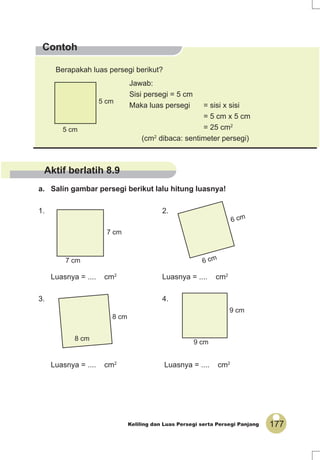 177Keliling dan Luas Persegi serta Persegi Panjang
Contoh
a. Salin gambar persegi berikut lalu hitung luasnya!
1. 2.
Luasnya = .... cm2
Luasnya = .... cm2
3. 4.
Luasnya = .... cm2
Luasnya = .... cm2
5 cm
5 cm
6 cm
6 cm
Berapakah luas persegi berikut?
Jawab:
Sisi persegi = 5 cm
Maka luas persegi = sisi x sisi
= 5 cm x 5 cm
= 25 cm2
(cm2
dibaca: sentimeter persegi)
7 cm
7 cm
8 cm
8 cm
9 cm
9 cm
Aktif berlatih 8.9
 
