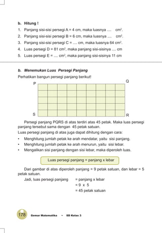 178 Gemar Matematika ~ SD Kelas 3
b. Hitung !
1. Panjang sisi-sisi persegi A = 4 cm, maka luasnya .... cm2
.
2. Panjang sisi-sisi persegi B = 6 cm, maka luasnya .... cm2
.
3. Panjang sisi-sisi persegi C = .... cm, maka luasnya 64 cm2
.
4. Luas persegi D = 81 cm2
, maka panjang sisi-sisinya .... cm
5. Luas persegi E = .... cm2
, maka panjang sisi-sisinya 11 cm
b. Menemukan Luas Persegi Panjang
Perhatikan bangun persegi panjang berikut!
Persegi panjang PQRS di atas terdiri atas 45 petak. Maka luas persegi
panjang tersebut sama dengan 45 petak satuan.
Luas persegi panjang di atas juga dapat dihitung dengan cara:
• Menghitung jumlah petak ke arah mendatar, yaitu sisi panjang.
• Menghitung jumlah petak ke arah menurun, yaitu sisi lebar.
• Mengalikan sisi panjang dengan sisi lebar, maka diperoleh luas.
Luas persegi panjang = panjang x lebar
Dari gambar di atas diperoleh panjang = 9 petak satuan, dan lebar = 5
petak satuan.
Jadi, luas persegi panjang = panjang x lebar
= 9 x 5
= 45 petak satuan
P
S R
Q
 