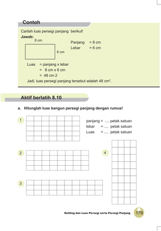 179Keliling dan Luas Persegi serta Persegi Panjang
Contoh
Carilah luas persegi panjang berikut!
Jawab:
Panjang = 8 cm
Lebar = 6 cm
Luas = panjang x lebar
= 8 cm x 6 cm
= 48 cm 2
Jadi, luas persegi panjang tersebut adalah 48 cm2
.
8 cm
6 cm
panjang = .... petak satuan
lebar = .... petak satuan
Luas = .... petak satuan
1
2
3
4
a. Hitunglah luas bangun persegi panjang dengan rumus!
Aktif berlatih 8.10
 
