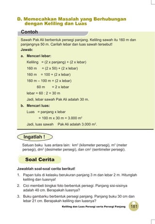 181Keliling dan Luas Persegi serta Persegi Panjang
Contoh
D. Memecahkan Masalah yang Berhubungan
dengan Keliling dan Luas
Sawah Pak Ali berbentuk persegi panjang. Keliling sawah itu 160 m dan
panjangnya 50 m. Carilah lebar dan luas sawah tersebut!
Jawab:
a. Mencari lebar:
Keliling = (2 x panjang) + (2 x lebar)
160 m = (2 x 50) + (2 x lebar)
160 m = 100 + (2 x lebar)
160 m – 100 m = (2 x lebar)
60 m = 2 x lebar
lebar = 60 : 2 = 30 m
Jadi, lebar sawah Pak Ali adalah 30 m.
b. Mencari luas:
Luas = panjang x lebar
= 100 m x 30 m = 3.000 m2
Jadi, luas sawah Pak Ali adalah 3.000 m2
.
Satuan baku luas antara lain: km2
(kilometer persegi), m2
(meter
persegi), dm2
(desimeter persegi), dan cm2
(sentimeter persegi).
Ingatlah !
Soal Cerita
Jawablah soal-soal cerita berikut!
1. Papan tulis di kelasku berukuran panjang 3 m dan lebar 2 m. Hitunglah
keliling dan luasnya!
2. Cici membeli bingkai foto berbentuk persegi. Panjang sisi-sisinya
adalah 40 cm. Berapakah luasnya?
3. Buku gambarku berbentuk persegi panjang. Panjang buku 30 cm dan
lebar 21 cm. Berapakah keliling dan luasnya?
 