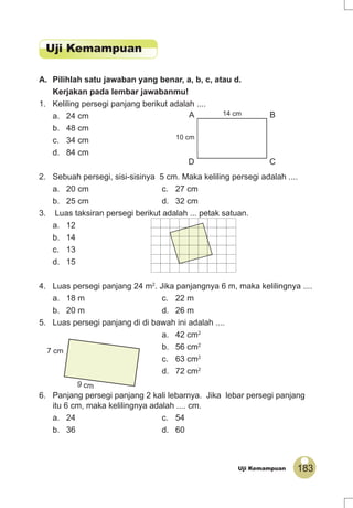 183Uji Kemampuan
A. Pilihlah satu jawaban yang benar, a, b, c, atau d.
Kerjakan pada lembar jawabanmu!
1. Keliling persegi panjang berikut adalah ....
a. 24 cm
b. 48 cm
c. 34 cm
d. 84 cm
2. Sebuah persegi, sisi-sisinya 5 cm. Maka keliling persegi adalah ....
a. 20 cm c. 27 cm
b. 25 cm d. 32 cm
3. Luas taksiran persegi berikut adalah ... petak satuan.
a. 12
b. 14
c. 13
d. 15
4. Luas persegi panjang 24 m2
. Jika panjangnya 6 m, maka kelilingnya ....
a. 18 m c. 22 m
b. 20 m d. 26 m
5. Luas persegi panjang di di bawah ini adalah ....
a. 42 cm2
b. 56 cm2
c. 63 cm2
d. 72 cm2
6. Panjang persegi panjang 2 kali lebarnya. Jika lebar persegi panjang
itu 6 cm, maka kelilingnya adalah .... cm.
a. 24 c. 54
b. 36 d. 60
10 cm
14 cmA B
D C
7 cm
9 cm
Uji Kemampuan
 