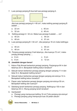 184 Gemar Matematika ~ SD Kelas 3
7. Luas persegi panjang B dua kali luas persegi panjang A.
B 12 cm
Jika luas persegi panjang A = 48 cm2
, maka keliling persegi panjang B
adalah ....
a. 22 cm c. 40 cm
b. 32 cm d. 48 cm
8. Keliling persegi A = 32 cm. Maka luas persegi A adalah .... cm2
a. 40 cm c. 64 cm
b. 48 cm d. 81 cm
9. Luas persegi panjang B = 64 cm2
. Jika panjanya 16 cm maka kelilingya
....
a. 40 cm c. 64 cm
b. 48 cm d. 81 cm
10. Panjang pesegi panjang 2 kali lebarnya. Jika luasnya 72 cm2
, maka-
panjag persegi panjang ....
a. 6 cm c. 9 cm
b. 8 cm d. 12 cm
B. Jawablah dengan benar!
1. Kebun Pak Ahmad berbentuk persegi panjang. Panjangnya 64 m dan
lebarnya 25 m. Berapakah keliling kebun tersebut?
2. Sebuah taman berbentuk persegi panjang dengan panjang 11 m dan
lebar 8 m. Berapakah keliling taman?
3. Sebuah kebun berbentuk persegi dengan panjang sisi-sisinya 12 m.
Berapakah keliling kebun tersebut?
4. Papan catur berbentuk persegi dengan panjang sisi-sisinya 50 cm.
Berapakah keliling dan luasnya?
5. Sebidang tanah berbentuk persegi panjang. Kelilingnya 150 m dan
lebarnya 35 m. Hitung panjang tanah tersebut!
6. Gambarlah!
a. Persegi yang mempunyai keliling 16 cm! Tulis panjang sisi-sisinya!
b. Persegi panjang yang mempunyai luas 35 petak satuan!
A
Luas 48 cm2
 