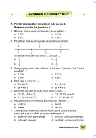 185Evaluasi Semester Dua
A. Pilihlah satu jawaban yang benar, a, b, c, atau d.
Kerjakan pada lembar jawabanmu!
1. Bilangan berikut yang bernilai paling besar adalah ....
a. 5.697 c. 5.074
b. 6.112 d. 4.987
2. Perhatikan letak pecahan pada garis bilangan berikut!
0
1
2
2
2
0
1
3
2
3
3
3
Pecahan berikut lebih besar dari 1
2
, kecuali ....
a. 1
3
c. 2
2
b. 2
3
d. 3
3
3. Bilangan yang terdiri atas 9 ribuan, 0 ratusan, 7 puluhan, dan 5 satu-
an adalah ....
a. 9.570 c. 9.075
b. 9.705 d. 9.507
4. Hasil dari 8 x (9 x 5) = ....
a. 9 x (8 – 5) c. 9 + (8 – 5)
b. (8 + 9) x 5 d. (8 x 9) x 5
5. Kelompok bilangan berikut semua ganjil, kecuali ....
a. 13, 15, 17 dan 19 c. 19, 21, 29, dan 43
b. 51, 54, 45, dan 70 d. 21, 33, 41, dan 53
6. Pedagang emas menimbang dagangannya dengan ....
a. meteran c. katrol
b. weker d. neraca
7. Jarum pendek menunjuk angka 9 lebih sedikit. Jarum panjang
menunjuk angka 3. Maka jam menunjukkan pukul ....
a. sembilan lebih seperempat c. sepuluh kurang seperempat
b. setengah sepuluh d. sembilan kurang seperempat
Evaluasi Semester Dua
 