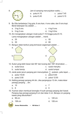 186 Gemar Matematika ~ SD Kelas 3
8. Jam di samping menunjukkan waktu ....
a. pukul 4.15 c. pukul 7.45
b. pukul 5.45 d. pukul 5.15
9. Bu Dito berbelanja 2 kg gula, 6 ons ikan, 4 ons cabe, dan 9 ons kopi.
Berat belanjaan ibu adalah ....
a. 3 kg 5 ons c. 4 kg 8 ons
b. 5 kg 2 ons d. 3 kg 9 0ns
10. Ani mengerjakan ulangan mulai pukul 7.15 hingga pukul 8.10.
Lama mengerjakan ulangan adalah ... menit.
a. 25 c. 55
b. 30 d. 60
11. Bangun datar berikut yang termasuk segiempat adalah ....
a. c.
b. d.
12. Sudut yang lebih besar dari 90o
dan kurang dari 180o
dinamakan ....
a. sudut lurus c. sudut menyiku
b. sudut lancip d. sudut tumpul
13. Jarak putar jarum panjang jam menunjukkan 3
4
putaran, yaitu tepat ....
a. pukul 18.00 c. pukul 9.00
b. pukul 3.00 d. pukul 12.00
14. Keliling persegi panjang 44 dm. Jika panjangnya 12 dm, maka lebar
persegi panjang ... dm.
a. 10 c. 7
b. 8 d. 6
15. Yusman akan membuat kerangka 4 buah persegi panjang dari kawat.
Panjang tiap persegi panjang 8 cm dan lebar 4 cm. Berapa cm panjang
kawat yang dibutuhkan?
a. 96 cm c. 120 cm
b. 108 cm d. 128 cm
 