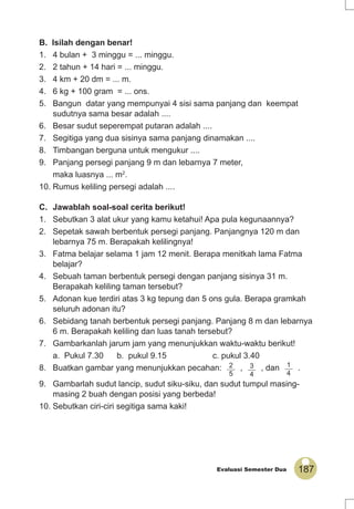 187Evaluasi Semester Dua
B. Isilah dengan benar!
1. 4 bulan + 3 minggu = ... minggu.
2. 2 tahun + 14 hari = ... minggu.
3. 4 km + 20 dm = ... m.
4. 6 kg + 100 gram = ... ons.
5. Bangun datar yang mempunyai 4 sisi sama panjang dan keempat
sudutnya sama besar adalah ....
6. Besar sudut seperempat putaran adalah ....
7. Segitiga yang dua sisinya sama panjang dinamakan ....
8. Timbangan berguna untuk mengukur ....
9. Panjang persegi panjang 9 m dan lebarnya 7 meter,
maka luasnya ... m2
.
10. Rumus keliling persegi adalah ....
C. Jawablah soal-soal cerita berikut!
1. Sebutkan 3 alat ukur yang kamu ketahui! Apa pula kegunaannya?
2. Sepetak sawah berbentuk persegi panjang. Panjangnya 120 m dan
lebarnya 75 m. Berapakah kelilingnya!
3. Fatma belajar selama 1 jam 12 menit. Berapa menitkah lama Fatma
belajar?
4. Sebuah taman berbentuk persegi dengan panjang sisinya 31 m.
Berapakah keliling taman tersebut?
5. Adonan kue terdiri atas 3 kg tepung dan 5 ons gula. Berapa gramkah
seluruh adonan itu?
6. Sebidang tanah berbentuk persegi panjang. Panjang 8 m dan lebarnya
6 m. Berapakah keliling dan luas tanah tersebut?
7. Gambarkanlah jarum jam yang menunjukkan waktu-waktu berikut!
a. Pukul 7.30 b. pukul 9.15 c. pukul 3.40
8. Buatkan gambar yang menunjukkan pecahan: 2
5
, 3
4
, dan 1
4
.
9. Gambarlah sudut lancip, sudut siku-siku, dan sudut tumpul masing-
masing 2 buah dengan posisi yang berbeda!
10. Sebutkan ciri-ciri segitiga sama kaki!
 