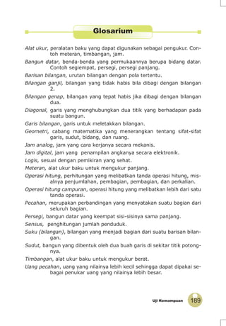 189Uji Kemampuan
Glosarium
Alat ukur, peralatan baku yang dapat digunakan sebagai pengukur. Con-
toh meteran, timbangan, jam.
Bangun datar, benda-benda yang permukaannya berupa bidang datar.
Contoh segiempat, persegi, persegi panjang.
Barisan bilangan, urutan bilangan dengan pola tertentu.
Bilangan ganjil, bilangan yang tidak habis bila dibagi dengan bilangan
2.
Bilangan genap, bilangan yang tepat habis jika dibagi dengan bilangan
dua.
Diagonal, garis yang menghubungkan dua titik yang berhadapan pada
suatu bangun.
Garis bilangan, garis untuk meletakkan bilangan.
Geometri, cabang matematika yang menerangkan tentang sifat-sifat
garis, sudut, bidang, dan ruang.
Jam analog, jam yang cara kerjanya secara mekanis.
Jam digital, jam yang penampilan angkanya secara elektronik.
Logis, sesuai dengan pemikiran yang sehat.
Meteran, alat ukur baku untuk mengukur panjang.
Operasi hitung, perhitungan yang melibatkan tanda operasi hitung, mis-
alnya penjumlahan, pembagian, pembagian, dan perkalian.
Operasi hitung campuran, operasi hitung yang melibatkan lebih dari satu
tanda operasi.
Pecahan, merupakan perbandingan yang menyatakan suatu bagian dari
seluruh bagian.
Persegi, bangun datar yang keempat sisi-sisinya sama panjang.
Sensus, penghitungan jumlah penduduk.
Suku (bilangan), bilangan yang menjadi bagian dari suatu barisan bilan-
gan.
Sudut, bangun yang dibentuk oleh dua buah garis di sekitar titik potong-
nya.
Timbangan, alat ukur baku untuk mengukur berat.
Uang pecahan, uang yang nilainya lebih kecil sehingga dapat dipakai se-
bagai penukar uang yang nilainya lebih besar.
 
