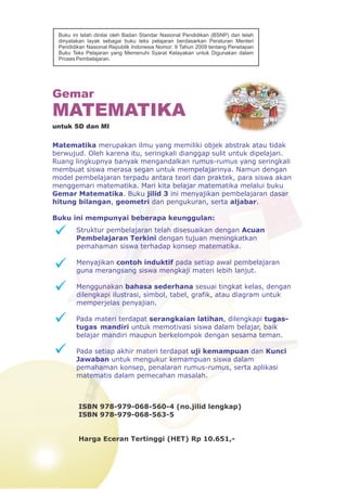 Matematika merupakan ilmu yang memiliki objek abstrak atau tidak
berwujud. Oleh karena itu, seringkali dianggap sulit untuk dipelajari.
Ruang lingkupnya banyak mengandalkan rumus-rumus yang seringkali
membuat siswa merasa segan untuk mempelajarinya. Namun dengan
model pembelajaran terpadu antara teori dan praktek, para siswa akan
menggemari matematika. Mari kita belajar matematika melalui buku
Gemar Matematika. Buku jilid 3 ini menyajikan pembelajaran dasar
hitung bilangan, geometri dan pengukuran, serta aljabar.
Buku ini mempunyai beberapa keunggulan:
Struktur pembelajaran telah disesuaikan dengan Acuan
Pembelajaran Terkini dengan tujuan meningkatkan
pemahaman siswa terhadap konsep matematika.
Menyajikan contoh induktif pada setiap awal pembelajaran
guna merangsang siswa mengkaji materi lebih lanjut.
Menggunakan bahasa sederhana sesuai tingkat kelas, dengan
dilengkapi ilustrasi, simbol, tabel, grafik, atau diagram untuk
memperjelas penyajian.
Pada materi terdapat serangkaian latihan, dilengkapi tugas-
tugas mandiri untuk memotivasi siswa dalam belajar, baik
belajar mandiri maupun berkelompok dengan sesama teman.
Pada setiap akhir materi terdapat uji kemampuan dan Kunci
Jawaban untuk mengukur kemampuan siswa dalam
pemahaman konsep, penalaran rumus-rumus, serta aplikasi
matematis dalam pemecahan masalah.
Gemar
MATEMATIKA
untuk SD dan MI
Buku ini telah dinilai oleh Badan Standar Nasional Pendidikan (BSNP) dan telah
dinyatakan layak sebagai buku teks pelajaran berdasarkan Peraturan Menteri
Pendidikan Nasional Republik Indonesia Nomor: 9 Tahun 2009 tentang Penetapan
Buku Teks Pelajaran yang Memenuhi Syarat Kelayakan untuk Digunakan dalam
Proses Pembelajaran.
ISBN 978-979-068-560-4 (no.jilid lengkap)
ISBN 978-979-068-563-5
Harga Eceran Tertinggi (HET) Rp 10.651,-
 