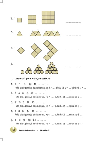 12 Gemar Matematika ~ SD Kelas 3
3.
.......................
4.
.......................
5.
.......................
6.
.......................
b. Lanjutkan pola bilangan berikut!
1. 0 1 3 6 10 ... ... ...
Pola bilangannya adalah suku ke-1 + ..., suku ke-2 + ..., suku ke-3 + ...
2. 2 4 6 8 10 ... ... ...
Pola bilangannya adalah suku ke-1 ..., suku ke-2 ..., suku ke-3 ...
3. 3 5 8 12 13 ... ... ...
Pola bilangannya adalah suku ke-1 ..., suku ke-2 ..., suku ke-3 ...
4. 1 3 6 10 15 ... ... ...
Pola bilangannya adalah suku ke-1 ..., suku ke-2 ..., suku ke-3 ...
5. 4 6 10 16 24 ... ... ...
Pola bilangannya adalah suku ke-1 ..., suku ke-2 ..., suku ke-3 ...
 