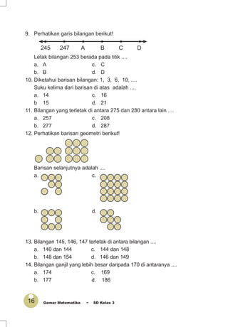 16 Gemar Matematika ~ SD Kelas 3
9. Perhatikan garis bilangan berikut!
• • • • • •
245 247 A B C D
Letak bilangan 253 berada pada titik ....
a. A c. C
b. B d. D
10. Diketahui barisan bilangan: 1, 3, 6, 10, ....
Suku kelima dari barisan di atas adalah ....
a. 14 c. 16
b 15 d. 21
11. Bilangan yang terletak di antara 275 dan 280 antara lain ....
a. 257 c. 208
b. 277 d. 287
12. Perhatikan barisan geometri berikut!
Barisan selanjutnya adalah ....
a. c.
b. d.
13. Bilangan 145, 146, 147 terletak di antara bilangan ....
a. 140 dan 144 c. 144 dan 148
b. 148 dan 154 d. 146 dan 149
14. Bilangan ganjil yang lebih besar daripada 170 di antaranya ....
a. 174 c. 169
b. 177 d. 186
 