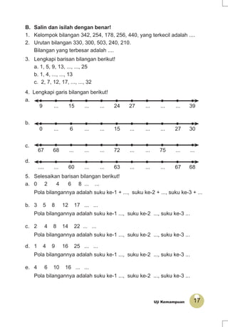 17Uji Kemampuan
3. Lengkapi barisan bilangan berikut!
a. 1, 5, 9, 13, ..., ..., 25
b. 1, 4, ..., ..., 13
c. 2, 7, 12, 17, ..., ..., 32
4. Lengkapi garis bilangan berikut!
a.
39.........2724......15...9
b.
3027.........15......6...0
c.
......75......72.........6867
d.
6867.........63......60.......
5. Selesaikan barisan bilangan berikut!
a. 0 2 4 6 8 ... ...
Pola bilangannya adalah suku ke-1 + ..., suku ke-2 + ..., suku ke-3 + ...
b. 3 5 8 12 17 ... ...
Pola bilangannya adalah suku ke-1 ..., suku ke-2 ..., suku ke-3 ...
c. 2 4 8 14 22 ... ...
Pola bilangannya adalah suku ke-1 ..., suku ke-2 ..., suku ke-3 ...
d. 1 4 9 16 25 ... ...
Pola bilangannya adalah suku ke-1 ..., suku ke-2 ..., suku ke-3 ...
e. 4 6 10 16 ... ...
Pola bilangannya adalah suku ke-1 ..., suku ke-2 ..., suku ke-3 ...
B. Salin dan isilah dengan benar!
1. Kelompok bilangan 342, 254, 178, 256, 440, yang terkecil adalah ....
2. Urutan bilangan 330, 300, 503, 240, 210.
Bilangan yang terbesar adalah ....
 