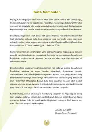 iiiiii
Kata Sambutan
Puji syukur kami panjatkan ke hadirat Allah SWT, berkat rahmat dan karunia-Nya,
Pemerintah, dalam hal ini, Departemen Pendidikan Nasional, pada tahun 2009, telah
membeli hak cipta buku teks pelajaran ini dari penulis/penerbit untuk disebarluaskan
kepada masyarakat melalui situs internet (website) Jaringan Pendidikan Nasional.
Buku teks pelajaran ini telah dinilai oleh Badan Standar Nasional Pendidikan dan
telah ditetapkan sebagai buku teks pelajaran yang memenuhi syarat kelayakan
untuk digunakan dalam proses pembelajaran melalui Peraturan Menteri Pendidikan
Nasional Nomor 9 Tahun 2009 tanggal 12 Februari 2009.
Kami menyampaikan penghargaan yang setinggi-tingginya kepada para penulis/
penerbit yang telah berkenan mengalihkan hak cipta karyanya kepada Departemen
Pendidikan Nasional untuk digunakan secara luas oleh para siswa dan guru di
seluruh Indonesia.
Buku-buku teks pelajaran yang telah dialihkan hak ciptanya kepada Departemen
Pendidikan Nasional ini, dapat diunduh (download), digandakan, dicetak,
dialihmediakan, atau difotokopi oleh masyarakat. Namun, untuk penggandaan yang
bersifat komersial harga penjualannya harus memenuhi ketentuan yang ditetapkan
oleh Pemerintah. Diharapkan bahwa buku teks pelajaran ini akan lebih mudah
diakses sehingga siswa dan guru di seluruh Indonesia maupun sekolah Indonesia
yang berada di luar negeri dapat memanfaatkan sumber belajar ini.
Kami berharap, semua pihak dapat mendukung kebijakan ini. Kepada para siswa
kami ucapkan selamat belajar dan manfaatkanlah buku ini sebaik-baiknya. Kami
menyadari bahwa buku ini masih perlu ditingkatkan mutunya. Oleh karena itu,
saran dan kritik sangat kami harapkan.
Jakarta, Juni 2009
Kepala Pusat Perbukuan
 