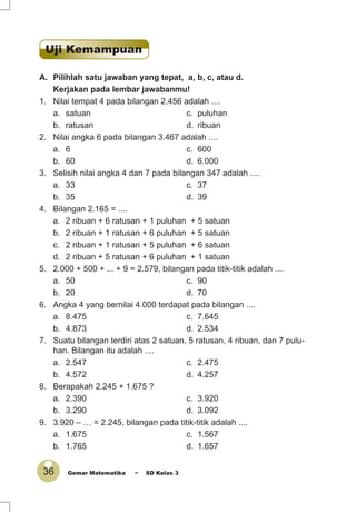 36 Gemar Matematika ~ SD Kelas 3
A. Pilihlah satu jawaban yang tepat, a, b, c, atau d.
Kerjakan pada lembar jawabanmu!
1. Nilai tempat 4 pada bilangan 2.456 adalah ....
a. satuan c. puluhan
b. ratusan d. ribuan
2. Nilai angka 6 pada bilangan 3.467 adalah ....
a. 6 c. 600
b. 60 d. 6.000
3. Selisih nilai angka 4 dan 7 pada bilangan 347 adalah ....
a. 33 c. 37
b. 35 d. 39
4. Bilangan 2.165 = ....
a. 2 ribuan + 6 ratusan + 1 puluhan + 5 satuan
b. 2 ribuan + 1 ratusan + 6 puluhan + 5 satuan
c. 2 ribuan + 1 ratusan + 5 puluhan + 6 satuan
d. 2 ribuan + 5 ratusan + 6 puluhan + 1 satuan
5. 2.000 + 500 + ... + 9 = 2.579, bilangan pada titik-titik adalah ....
a. 50 c. 90
b. 20 d. 70
6. Angka 4 yang bernilai 4.000 terdapat pada bilangan ....
a. 8.475 c. 7.645
b. 4.873 d. 2.534
7. Suatu bilangan terdiri atas 2 satuan, 5 ratusan, 4 ribuan, dan 7 pulu-
han. Bilangan itu adalah ....
a. 2.547 c. 2.475
b. 4.572 d. 4.257
8. Berapakah 2.245 + 1.675 ?
a. 2.390 c. 3.920
b. 3.290 d. 3.092
9. 3.920 – … = 2.245, bilangan pada titik-titik adalah ....
a. 1.675 c. 1.567
b. 1.765 d. 1.657
Uji Kemampuan
 